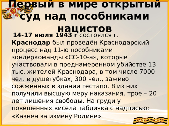 Первый в мире открытый суд над пособниками нацистов  14-17 июля 1943 г состоялся г. Краснодар  был проведён Краснодарский процесс над 11-ю пособниками зондеркоманды «СС-10-а», которые участвовали в преднамеренном убийстве 13 тыс. жителей Краснодара, в том числе 7000 чел. в душегубках, 300 чел., заживо сожжённых в здании гестапо. 8 из них получили высшую меру наказания, трое – 20 лет лишения свободы. На груди у повешенных висела табличка с надписью: «Казнён за измену Родине».   