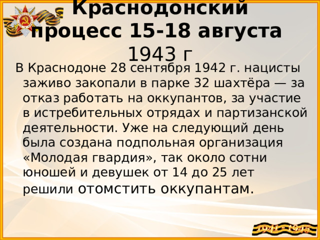 Краснодонский процесс   15-18 августа  1943 г  В Краснодоне 28 сентября 1942 г. нацисты заживо закопали в парке 32 шахтёра — за отказ работать на оккупантов, за участие в истребительных отрядах и партизанской деятельности. Уже на следующий день была создана подпольная организация «Молодая гвардия», так около сотни юношей и девушек от 14 до 25 лет решили отомстить оккупантам.  