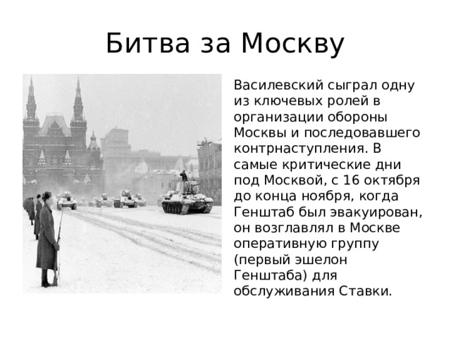 Битва за Москву Василевский сыграл одну из ключевых ролей в организации обороны Москвы и последовавшего контрнаступления. В самые критические дни под Москвой, с 16 октября до конца ноября, когда Генштаб был эвакуирован, он возглавлял в Москве оперативную группу (первый эшелон Генштаба) для обслуживания Ставки. 