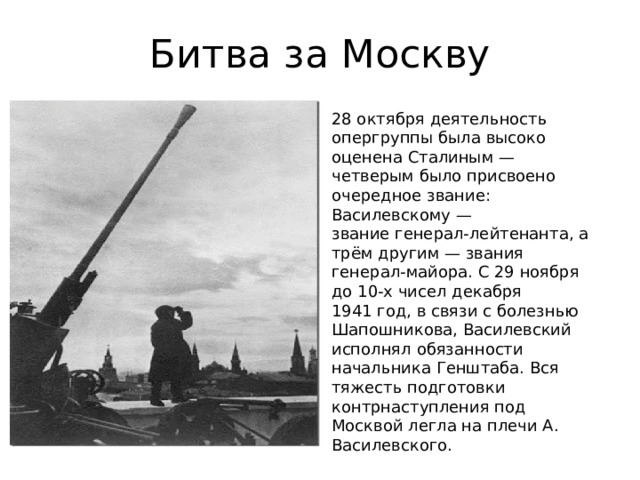 Битва за Москву 28 октября деятельность опергруппы была высоко оценена Сталиным — четверым было присвоено очередное звание: Василевскому — звание генерал-лейтенанта, а трём другим — звания генерал-майора. С 29 ноября до 10-х чисел декабря 1941 год, в связи с болезнью Шапошникова, Василевский исполнял обязанности начальника Генштаба. Вся тяжесть подготовки контрнаступления под Москвой легла на плечи А. Василевского. 