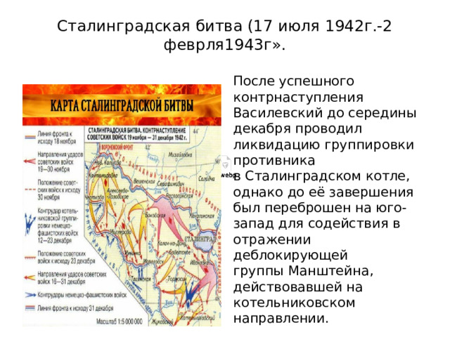 Сталинградская битва (17 июля 1942г.-2 феврля1943г». После успешного контрнаступления Василевский до середины декабря проводил ликвидацию группировки противника в Сталинградском котле, однако до её завершения был переброшен на юго-запад для содействия в отражении деблокирующей группы Манштейна, действовавшей на котельниковском направлении.   