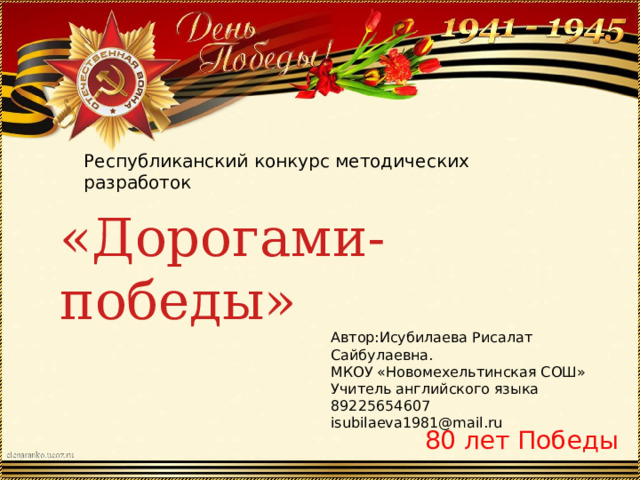 Республиканский конкурс методических разработок «Дорогами-победы» Автор:Исубилаева Рисалат Сайбулаевна. МКОУ «Новомехельтинская СОШ» Учитель английского языка 89225654607 isubilaeva1981@mail.ru 80 лет Победы 