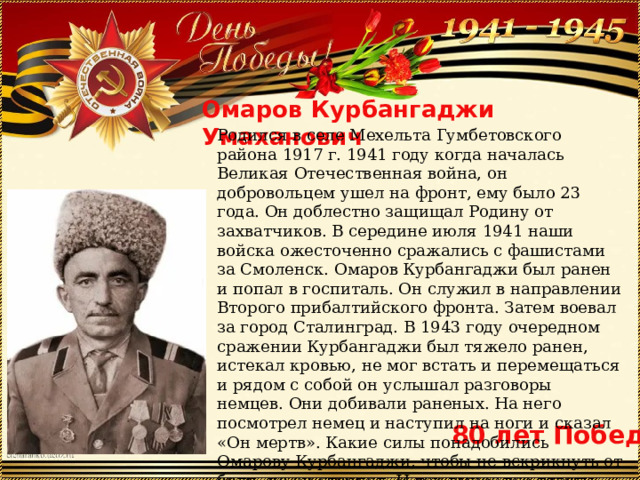 Омаров Курбангаджи Умаханович Родился в селе Мехельта Гумбетовского района 1917 г. 1941 году когда началась Великая Отечественная война, он добровольцем ушел на фронт, ему было 23 года. Он доблестно защищал Родину от захватчиков. В середине июля 1941 наши войска ожесточенно сражались с фашистами за Смоленск. Омаров Курбангаджи был ранен и попал в госпиталь. Он служил в направлении Второго прибалтийского фронта. Затем воевал за город Сталинград. В 1943 году очередном сражении Курбангаджи был тяжело ранен, истекал кровью, не мог встать и перемещаться и рядом с собой он услышал разговоры немцев. Они добивали раненых. На него посмотрел немец и наступил на ноги и сказал «Он мертв». Какие силы понадобились Омарову Курбангаджи, чтобы не вскрикнуть от боли, но он стерпел. И так вынес все тяготы этот мужественный человек. В послевоенное время работал в колхозе. 80 лет Победы 