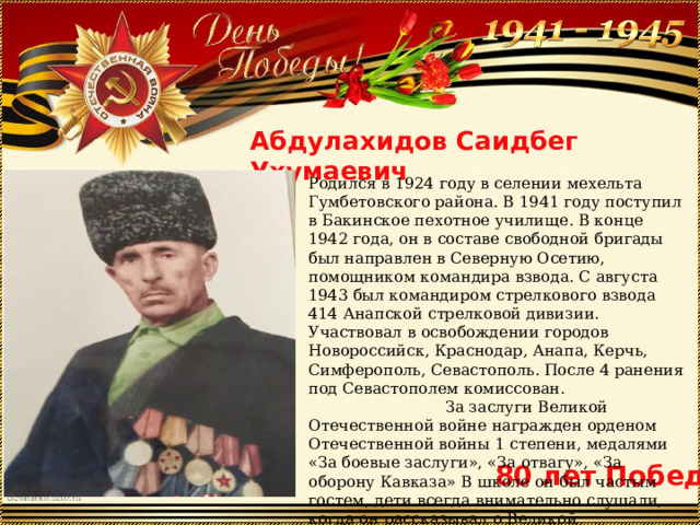 Абдулахидов Саидбег Ухумаевич Родился в 1924 году в селении мехельта Гумбетовского района. В 1941 году поступил в Бакинское пехотное училище. В конце 1942 года, он в составе свободной бригады был направлен в Северную Осетию, помощником командира взвода. С августа 1943 был командиром стрелкового взвода 414 Анапской стрелковой дивизии. Участвовал в освобождении городов Новороссийск, Краснодар, Анапа, Керчь, Симферополь, Севастополь. После 4 ранения под Севастополем комиссован. За заслуги Великой Отечественной войне награжден орденом Отечественной войны 1 степени, медалями «За боевые заслуги», «За отвагу», «За оборону Кавказа» В школе он был частым гостем, дети всегда внимательно слушали, когда он рассказывал о Великой Отечественной войне.  80 лет Победы 