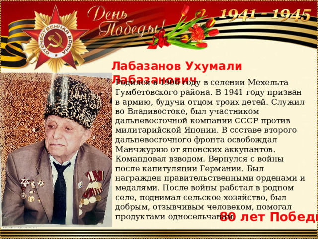 Лабазанов Ухумали Лабазанович Родился в 1906 году в селении Мехельта Гумбетовского района. В 1941 году призван в армию, будучи отцом троих детей. Служил во Владивостоке, был участником дальневосточной компании СССР против милитарийской Японии. В составе второго дальневосточного фронта освобождал Манчжурию от японских аккупантов. Командовал взводом. Вернулся с войны после капитуляции Германии. Был награжден правительственными орденами и медалями. После войны работал в родном селе, поднимал сельское хозяйство, был добрым, отзывчивым человеком, помогал продуктами односельчанам. 80 лет Победы 