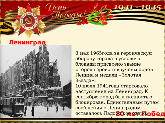 8 мая 1965года за героическую оборону города в условиях блокады присвоено звание «Город-герой» и вручены орден Ленина и медали «Золотая Звезда». 10 июля 1941года стартовало наступление на Ленинград. К сентябрю город был полностью блокирован. Единственным путем сообщения с Ленинградом оставалось Ладожское озеро, называемое «Дорога жизни». Блокада длилась с 8 сентября 1941года по 27 января 1944года-872дня. Ленинград 80 лет Победы 