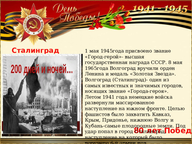 1 мая 1945года присвоено звание «Город-герой»- высшая государственная награда СССР. 8 мая 1965года Волгоград вручили орден Ленина и медаль «Золотая Звезда». Волгоград (Сталинград)- один из самых известных и значимых городов, носящих звание «Города-героя». Летом 1941 года немецкие войска развернули массированное наступление на южном фронте. Целью фашистов было захватить Кавказ, Крым, Придонье, нижнюю Волгу и Кубань-самые плодородные земли. Под удар попал в город Сталинград, наступление на который было поручено 6-й армии под командованием генерал-полковника Паулюса. Сталинград 80 лет Победы 