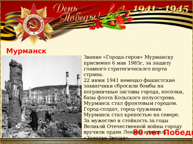 Мурманск Звание «Города-героя» Мурманску присвоено 6 мая 1985г, за защиту главного стратегического порта страны. 22 июня 1941 немецко фашистские захватчики сбросили бомбы на пограничные заставы города, поселки, базы флота Кольского полуострова. Мурманск стал фронтовым городом. Город-солдат, город-труженик Мурманск стал крепостью на севере. За мужество и стойкость за годы Великой Отечественной войны городу вручили орден Ленина и медаль «Золотая Звезда». 80 лет Победы 