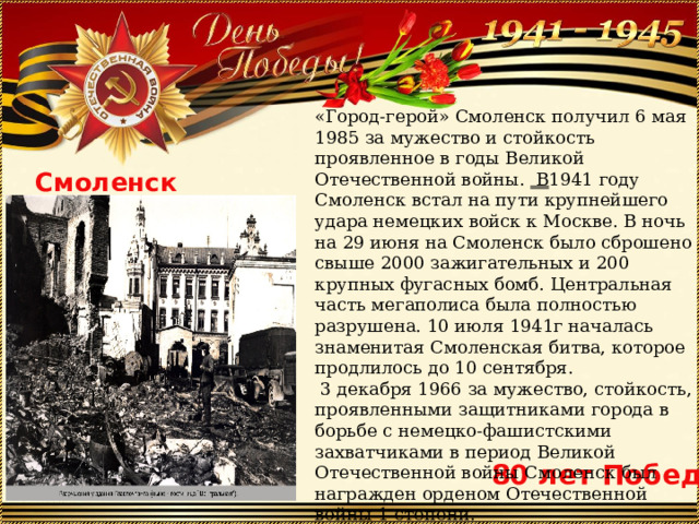 «Город-герой» Смоленск получил 6 мая 1985 за мужество и стойкость проявленное в годы Великой Отечественной войны. В 1941 году Смоленск встал на пути крупнейшего удара немецких войск к Москве. В ночь на 29 июня на Смоленск было сброшено свыше 2000 зажигательных и 200 крупных фугасных бомб. Центральная часть мегаполиса была полностью разрушена. 10 июля 1941г началась знаменитая Смоленская битва, которое продлилось до 10 сентября.  3 декабря 1966 за мужество, стойкость, проявленными защитниками города в борьбе с немецко-фашистскими захватчиками в период Великой Отечественной войны Смоленск был награжден орденом Отечественной войны 1 степени. Смоленск 80 лет Победы 