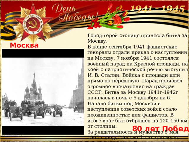 Город-герой столице принесла битва за Москву. В конце сентября 1941 фашистские генералы отдали приказ о наступлении на Москву. 7 ноября 1941 состоялся военный парад на Красной площади, на коей с патриотической речью выступил И. В. Сталин. Войска с площади шли прямо на передовую. Парад произвел огромное впечатление на граждан СССР. Битва за Москву 1941г-1942г началась в ночь с 5 декабря на 6. Начало битвы под Москвой и наступление советских войск стало неожиданностью для фашистов. В итоге враг был отброшен на 120-150 км от столицы. За решительность и мужество 8 мая 1965 городу Москве было присвоено почетное звание «Город-герой» с вручением ордена Ленина и медали «Золотая Звезда». Москва 80 лет Победы 
