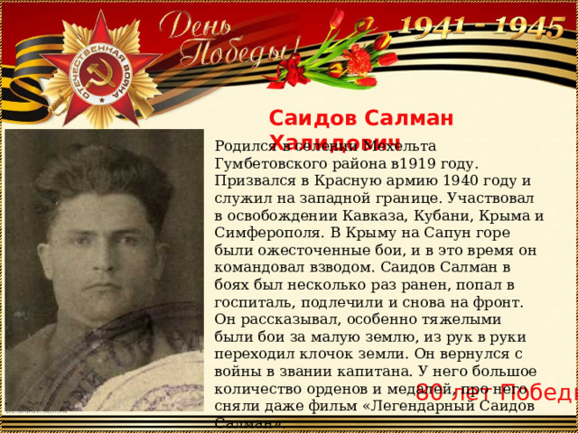 Саидов Салман Халидович Родился в селении Мехельта Гумбетовского района в1919 году. Призвался в Красную армию 1940 году и служил на западной границе. Участвовал в освобождении Кавказа, Кубани, Крыма и Симферополя. В Крыму на Сапун горе были ожесточенные бои, и в это время он командовал взводом. Саидов Салман в боях был несколько раз ранен, попал в госпиталь, подлечили и снова на фронт. Он рассказывал, особенно тяжелыми были бои за малую землю, из рук в руки переходил клочок земли. Он вернулся с войны в звании капитана. У него большое количество орденов и медалей, про него сняли даже фильм «Легендарный Саидов Салман». 80 лет Победы 