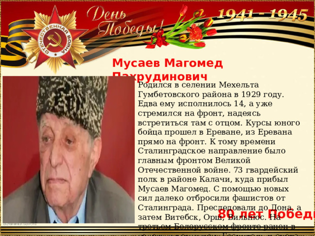 Мусаев Магомед Пахрудинович Родился в селении Мехельта Гумбетовского района в 1929 году. Едва ему исполнилось 14, а уже стремился на фронт, надеясь встретиться там с отцом. Курсы юного бойца прошел в Ереване, из Еревана прямо на фронт. К тому времени Сталинградское направление было главным фронтом Великой Отечественной войне. 73 гвардейский полк в районе Калачи, куда прибыл Мусаев Магомед. С помощью новых сил далеко отбросили фашистов от Сталинграда. Преследовали до Дона, а затем Витебск, Орш, Вильнюс. На третьем Белорусском фронте ранен в голову и контужен. Госпиталь и снова на фронт. Победу встретил в восточной Пруссии . 80 лет Победы 