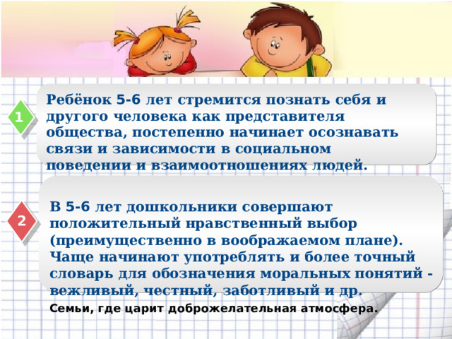 Ребёнок 5-6 лет стремится познать себя и другого человека как представителя общества, постепенно начинает осознавать связи и зависимости в социальном поведении и взаимоотношениях людей.  1 В 5-6 лет дошкольники совершают положительный нравственный выбор (преимущественно в воображаемом плане). Чаще начинают употреблять и более точный словарь для обозначения моральных понятий - вежливый, честный, заботливый и др. 2 Семьи, где царит доброжелательная атмосфера.  