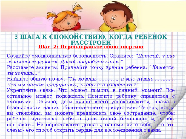 3 ШАГА К СПОКОЙСТВИЮ, КОГДА РЕБЕНОК РАССТРОЕН  Шаг 2 : Перенаправьте свою энергию Создайте эмоциональную безопасность. Скажите: “Дорогой, у нас возникли трудности. Давай попробуем снова. ” Расставьте акценты. Признайте точку зрения ребенка: “ Кажется, ты хочешь...” Найдите общую почву. “Ты хочешь …………, а мне нужно………….. Что мы можем предпринять, чтобы это разрешить?” Укрепляйте связь. Что может помочь в данный момент? Все остальное может подождать.  Помогите ребенку справиться с эмоциями. Обычно, дети лучше всего успокаиваются, плача в безопасности наших объятий/нашего присутствия. Теперь, когда вы спокойны, вы можете предложить свое сострадание, чтобы ребенок чувствовал себя в достаточной безопасности, чтобы поплакать. Не переставайте дышать, напоминайте себе, что эти слезы - его способ открыть сердце для воссоединения с вами.  