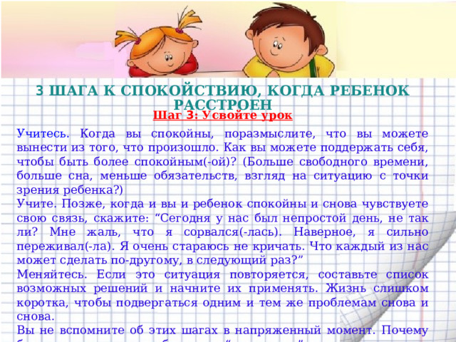 3 ШАГА К СПОКОЙСТВИЮ, КОГДА РЕБЕНОК РАССТРОЕН  Шаг 3 : Усвойте урок  Учитесь. Когда вы спокойны, поразмыслите, что вы можете вынести из того, что произошло. Как вы можете поддержать себя, чтобы быть более спокойным(-ой)? (Больше свободного времени, больше сна, меньше обязательств, взгляд на ситуацию с точки зрения ребенка?) Учите. Позже, когда и вы и ребенок спокойны и снова чувствуете свою связь, скажите: “Сегодня у нас был непростой день, не так ли? Мне жаль, что я сорвался(-лась). Наверное, я сильно переживал(-ла). Я очень стараюсь не кричать. Что каждый из нас может сделать по-другому, в следующий раз?” Меняйтесь. Если это ситуация повторяется, составьте список возможных решений и начните их применять. Жизнь слишком коротка, чтобы подвергаться одним и тем же проблемам снова и снова. Вы не вспомните об этих шагах в напряженный момент. Почему бы не распечатать небольшую “шпаргалку” и не носить ее с собой? Несколько месяцев тренировки, и вы даже не вспомните, когда в последний раз выходили из себя.  
