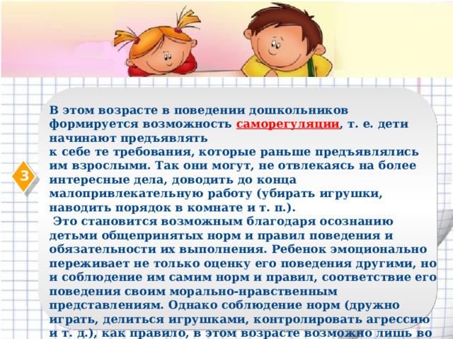 В этом возрасте в поведении дошкольников формируется возможность саморегуляции , т. е. дети начинают предъявлять к себе те требования, которые раньше предъявлялись им взрослыми. Так они могут, не отвлекаясь на более интересные дела, доводить до конца малопривлекательную работу (убирать игрушки, наводить порядок в комнате и т. п.).  Это становится возможным благодаря осознанию детьми общепринятых норм и правил поведения и обязательности их выполнения. Ребенок эмоционально переживает не только оценку его поведения другими, но и соблюдение им самим норм и правил, соответствие его поведения своим морально-нравственным представлениям. Однако соблюдение норм (дружно играть, делиться игрушками, контролировать агрессию и т. д.), как правило, в этом возрасте возможно лишь во взаимодействии с теми, кто наиболее симпатичен, с друзьями. 3  