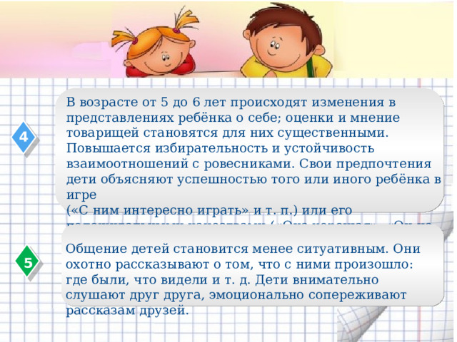 В возрасте от 5 до 6 лет происходят изменения в представлениях ребёнка о себе; оценки и мнение товарищей становятся для них существенными. Повышается избирательность и устойчивость взаимоотношений с ровесниками. Свои предпочтения дети объясняют успешностью того или иного ребёнка в игре («С ним интересно играть» и т. п.) или его положительными качествами («Она хорошая», «Он не дерётся» и т. п.). 4 Общение детей становится менее ситуативным. Они охотно рассказывают о том, что с ними произошло: где были, что видели и т. д. Дети внимательно слушают друг друга, эмоционально сопереживают рассказам друзей. 5  