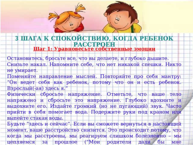 3 ШАГА К СПОКОЙСТВИЮ, КОГДА РЕБЕНОК РАССТРОЕН  Шаг 1: Уравновесьте собственные эмоции Остановитесь, бросьте все, что вы делаете, и глубоко дышите. Снизьте накал. Напомните себе, что нет никакой спешки. Никто не умирает. Поменяйте направление мыслей. Повторяйте про себя мантру: “Он ведет себя как ребенок, потому что он и есть ребенок. Взрослый(-ая) здесь я.” Физически сбросьте напряжение. Отметьте, что ваше тело напряжено и сбросьте это напряжение. Глубоко вдохните и выдохните его. Издайте громкий (но не пугающий) звук. Часто прийти в себя помогает вода. Подержите руки под краном или выпейте стакан воды. Будьте “здесь и сейчас”. Если вы сможете вернуться в настоящий момент, ваше расстройство снизится. Это происходит потому, что когда мы расстроены, мы реагируем слишком болезненно – мы цепляемся за прошлое (“Мои родители дали бы мне подзатыльник, если бы я сказал такое!”) или опасаемся за будущее (“Мой ребенок станет социопатом!”). Если вы можете все это отпустить, в настоящем моменте нет никакой срочности.  