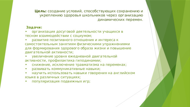 Цель: создание условий, способствующих сохранению и укреплению здоровья школьников через организацию динамических перемен.    Задачи:  •  организация досуговой деятельности учащихся в тесном взаимодействии с социумом;  •  развитие позитивного отношения и интереса к самостоятельным занятиям физическими упражнениями для формирования здорового образа жизни и повышение двигательной активности;  •  увеличение уровня ежедневной двигательной активности, профилактика гиподинамии;  •  снижение, исключение травматизма на переменах;  •  развивать коммуникативные навыки;  •  научить использовать навыки говорения на английском языке в различных ситуациях;  •  популяризация подвижных игр;   