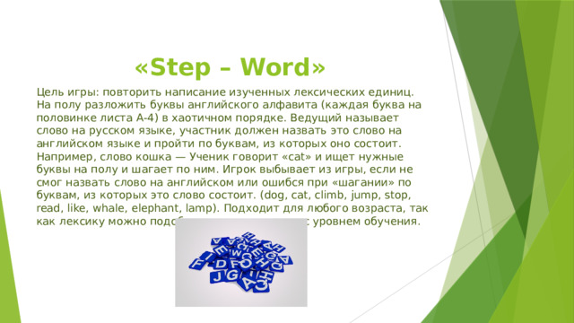 «Step – Word» Цель игры: повторить написание изученных лексических единиц. На полу разложить буквы английского алфавита (каждая буква на половинке листа А-4) в хаотичном порядке. Ведущий называет слово на русском языке, участник должен назвать это слово на английском языке и пройти по буквам, из которых оно состоит. Например, слово кошка — Ученик говорит «cat» и ищет нужные буквы на полу и шагает по ним. Игрок выбывает из игры, если не смог назвать слово на английском или ошибся при «шагании» по буквам, из которых это слово состоит. (dog, cat, climb, jump, stop, read, like, whale, elephant, lamp). Подходит для любого возраста, так как лексику можно подобрать в соответствии с уровнем обучения. 