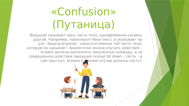 «Confusion» (Путаница) Ведущий называет одну часть тела, одновременно касаясь другой. Например, произносит Nose (нос), а указывает на ухо. Задача игроков – касаться именно той части тела, которую он называет. Аналогично можно изучать действия – игроки должны выполнять озвученные команды, а не совершенное действие (ведущий сказал Sit down – сесть – а сам прыгнул, игроки в данном случае должны сесть). 