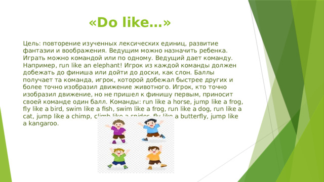 «Do like…» Цель: повторение изученных лексических единиц, развитие фантазии и воображения. Ведущим можно назначить ребенка. Играть можно командой или по одному. Ведущий дает команду. Например, run like an elephant! Игрок из каждой команды должен добежать до финиша или дойти до доски, как слон. Баллы получает та команда, игрок, которой добежал быстрее других и более точно изобразил движение животного. Игрок, кто точно изобразил движение, но не пришел к финишу первым, приносит своей команде один балл. Команды: run like a horse, jump like a frog, fly like a bird, swim like a fish, swim like a frog, run like a dog, run like a cat, jump like a chimp, climb like a spider, fly like a butterfly, jump like a kangaroo. 