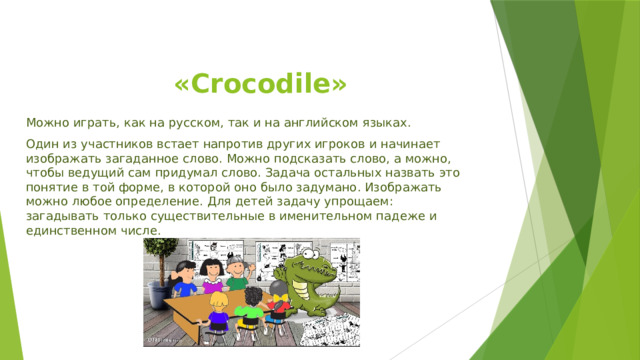  «Crocodile» Можно играть, как на русском, так и на английском языках. Один из участников встает напротив других игроков и начинает изображать загаданное слово. Можно подсказать слово, а можно, чтобы ведущий сам придумал слово. Задача остальных назвать это понятие в той форме, в которой оно было задумано. Изображать можно любое определение. Для детей задачу упрощаем: загадывать только существительные в именительном падеже и единственном числе. 