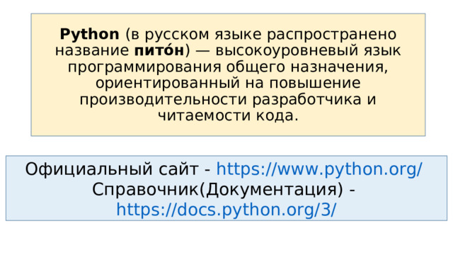 Python (в русском языке распространено название пито́н ) — высокоуровневый язык программирования общего назначения, ориентированный на повышение производительности разработчика и читаемости кода. Официальный сайт - https://www.python.org/  Справочник(Документация) - https://docs.python.org/3/ 