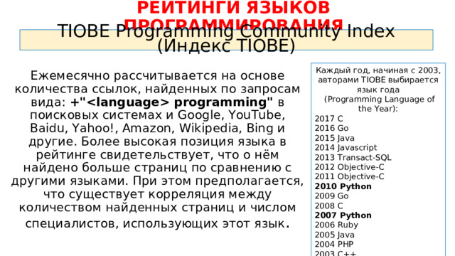РЕЙТИНГИ ЯЗЫКОВ ПРОГРАММИРОВАНИЯ TIOBE Programming Community Index (Индекс TIOBE) Каждый год, начиная с 2003, авторами TIOBE выбирается язык года  ( Programming Language of the Year): 2017 C 2016 Go 2015 Java 2014 Javascript 2013 Transact-SQL 2012 Objective-C 2011 Objective-C 2010 Python 2009 Go 2008 C 2007 Python 2006 Ruby 2005 Java 2004 PHP 2003 C++ Ежемесячно рассчитывается на основе количества ссылок, найденных по запросам вида: +