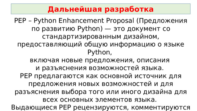 Дальнейшая разработка PEP – Python Enhancement Proposal (Предложения по развитию Python) — это документ со стандартизированным дизайном, предоставляющий общую информацию о языке Python, включая новые предложения, описания и разъяснения возможностей языка. PEP предлагаются как основной источник для предложения новых возможностей и для разъяснения выбора того или иного дизайна для всех основных элементов языка. Выдающиеся PEP рецензируются, комментируются и утверждаются Гвидо ван Россумом, имеющим в проекте статус «великодушного пожизненного диктатора» . 