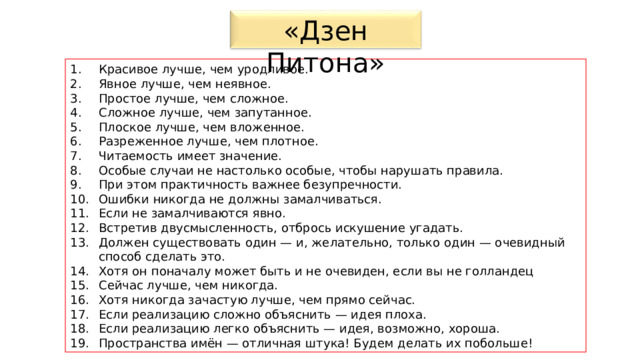 «Дзен Питона» Красивое лучше, чем уродливое. Явное лучше, чем неявное. Простое лучше, чем сложное. Сложное лучше, чем запутанное. Плоское лучше, чем вложенное. Разреженное лучше, чем плотное. Читаемость имеет значение. Особые случаи не настолько особые, чтобы нарушать правила. При этом практичность важнее безупречности. Ошибки никогда не должны замалчиваться. Если не замалчиваются явно. Встретив двусмысленность, отбрось искушение угадать. Должен существовать один — и, желательно, только один — очевидный способ сделать это. Хотя он поначалу может быть и не очевиден, если вы не голландец Сейчас лучше, чем никогда. Хотя никогда зачастую лучше, чем прямо сейчас. Если реализацию сложно объяснить — идея плоха. Если реализацию легко объяснить — идея, возможно, хороша. Пространства имён — отличная штука! Будем делать их побольше! 