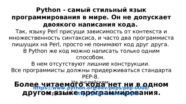 Pytho n - самый стильный язык программирования в мире. Он не допускает двоякого написания  кода. Так, языку Perl присущи зависимость от контекста и множественность синтаксиса, и  часто два программиста пишущих на Perl, просто не понимают код друг друга. В P yt hon же  код можно написать только одним способом. В нем отсутствуют лишние конструкции. Все  программисты должны придерживаться стандарта РЕР-8. Более читаемого кода нет ни в одном другом  языке программирования. На английском: https://www.python.org/dev/peps/pep-0008/ На русском: http://pep8.ru/doc/pep8/ 