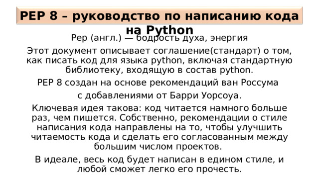 PEP 8 –  руководство по написанию кода на Python Pep (англ.) — бодрость духа, энергия Этот документ описывает соглашение(стандарт) о том, как писать код для языка python, включая стандартную библиотеку, входящую в состав python. PEP 8 создан на основе рекомендаций ван Россума с добавлениями от Барри  Уорсоуа. Ключевая идея такова: код читается намного больше раз, чем пишется. Собственно, рекомендации о стиле написания кода направлены на то, чтобы улучшить читаемость кода и сделать его согласованным между большим числом проектов. В идеале, весь код будет написан в едином стиле, и любой сможет легко его прочесть. 