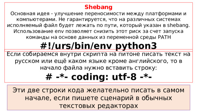 Shebang Основная идея - улучшение переносимости между платформами и компьютерами. Не гарантируется, что на различных системах исполняемый файл будет лежать по пути, который указан в shebang. Использование env позволяет снизить этот риск за счет запуска команды на основе данных из переменной среды PATH #!/urs/bin/env python3 Если собираемся внутри скрипта на питоне писать текст на русском или ещё каком языке кроме английского, то в начало файла нужно вставить строку: # -*- coding: utf-8 -*- Эти две строки кода желательно писать в самом начале, если пишете сценарий в обычных текстовых редакторах 