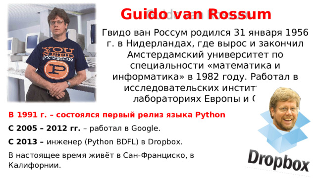 Guido van Rossum Гвидо ван Россум родился 31 января 1956 г. в Нидерландах, где вырос и закончил Амстердамский университет по специальности «математика и информатика» в 1982 году. Работал в исследовательских институтах и лабораториях Европы и США. В 1991  г. – состоялся первый релиз языка Python  С  2005 – 2012 гг. – работал в Google . C  2013 –  инженер ( Python BDFL ) в Dropbox .  В настоящее время живёт в Сан-Франциско, в Калифорнии.  