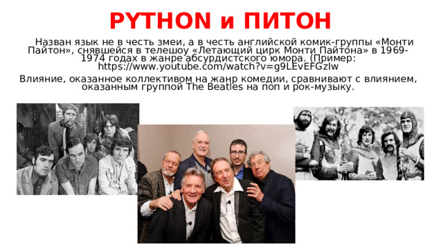 PYTHON и ПИТОН  Назван язык не в честь змеи, а в честь английской комик-группы «Монти Пайтон», снявшейся в телешоу «Летающий цирк Монти Пайтона» в 1969-1974 годах в жанре абсурдистского юмора. (Пример: https://www.youtube.com/watch?v=g9LEvEFGzIw Влияние, оказанное коллективом на жанр комедии, сравнивают с влиянием, оказанным группой The Beatles на поп и рок-музыку. 