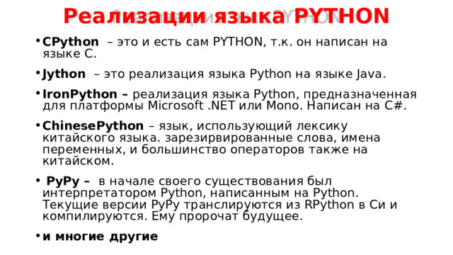 Реализации языка PYTHON CPython  –  это и есть сам PYTHON , т.к. он написан на языке C . Jython  – это реализация языка Python на языке Java. IronPython – реализация языка Python, предназначенная для платформы Microsoft .NET или Mono. Написан на C# . ChinesePython  – язык, использующий лексику китайского языка. зарезирвированные слова, имена переменных, и большинство операторов также на китайском.  PyPy – в начале своего существования был интерпретатором Python, написанным на Python. Текущие версии PyPy транслируются из RPython в Си и компилируются. Ему пророчат будущее. и многие другие  