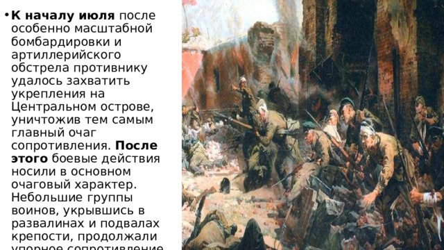 К началу июля  после особенно масштабной бомбардировки и артиллерийского обстрела противнику удалось захватить укрепления на Центральном острове, уничтожив тем самым главный очаг сопротивления.  После этого  боевые действия носили в основном очаговый характер. Небольшие группы воинов, укрывшись в развалинах и подвалах крепости, продолжали упорное сопротивление. 
