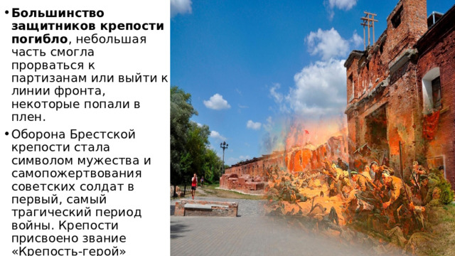 Большинство защитников крепости погибло , небольшая часть смогла прорваться к партизанам или выйти к линии фронта, некоторые попали в плен.   Оборона Брестской крепости стала символом мужества и самопожертвования советских солдат в первый, самый трагический период войны. Крепости присвоено звание «Крепость-герой» 