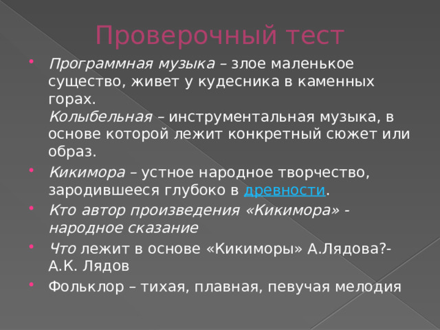 Проверочный тест Программная музыка – злое маленькое существо, живет у кудесника в каменных горах.  Колыбельная – инструментальная музыка, в основе которой лежит конкретный сюжет или образ. Кикимора – устное народное творчество, зародившееся глубоко в древности . Кто автор произведения «Кикимора» - народное сказание Что лежит в основе «Кикиморы» А.Лядова?- А.К. Лядов Фольклор – тихая, плавная, певучая мелодия 
