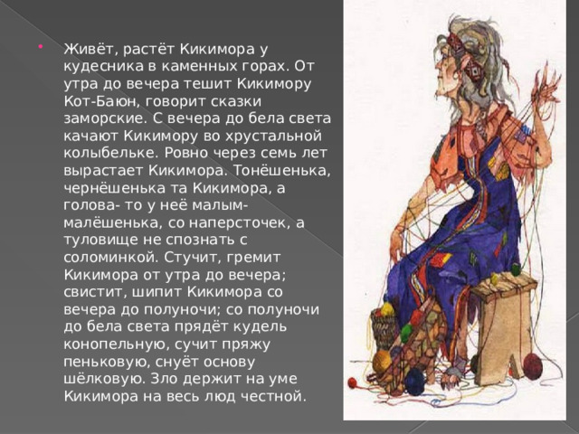 Живёт, растёт Кикимора у кудесника в каменных горах. От утра до вечера тешит Кикимору Кот-Баюн, говорит сказки заморские. С вечера до бела света качают Кикимору во хрустальной колыбельке. Ровно через семь лет вырастает Кикимора. Тонёшенька, чернёшенька та Кикимора, а голова- то у неё малым-малёшенька, со наперсточек, а туловище не спознать с соломинкой. Стучит, гремит Кикимора от утра до вечера; свистит, шипит Кикимора со вечера до полуночи; со полуночи до бела света прядёт кудель конопельную, сучит пряжу пеньковую, снуёт основу шёлковую. Зло держит на уме Кикимора на весь люд честной. 