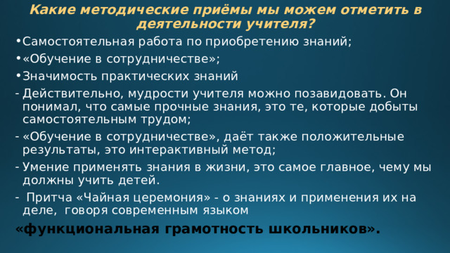 Какие методические приёмы мы можем отметить в деятельности учителя? Самостоятельная работа по приобретению знаний; «Обучение в сотрудничестве»; Значимость практических знаний Действительно, мудрости учителя можно позавидовать. Он понимал, что самые прочные знания, это те, которые добыты самостоятельным трудом; «Обучение в сотрудничестве», даёт также положительные результаты, это интерактивный метод; Умение применять знания в жизни, это самое главное, чему мы должны учить детей.  Притча «Чайная церемония» - о знаниях и применения их на деле, говоря современным языком «функциональная грамотность школьников». 
