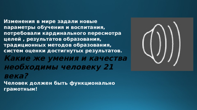 Изменения в мире задали новые параметры обучения и воспитания, потребовали кардинального пересмотра целей , результатов образования, традиционных методов образования, систем оценки достигнутых результатов. Какие же умения и качества необходимы человеку 21 века? Человек должен быть функционально грамотным!  