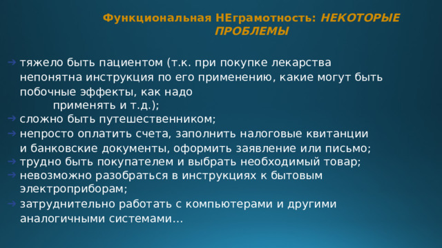 Функциональная  НЕграмотность:  НЕКОТОРЫЕ  ПРОБЛЕМЫ   тяжело  быть  пациентом  (т.к.  при  покупке  лекарства  непонятна  инструкция  по  его  применению,  какие  могут быть  побочные  эффекты,  как  надо применять  и  т.д.); сложно  быть  путешественником; непросто  оплатить  счета,  заполнить  налоговые  квитанции  и  банковские  документы,  оформить  заявление  или  письмо; трудно  быть  покупателем  и  выбрать  необходимый  товар; невозможно  разобраться  в  инструкциях  к  бытовым  электроприборам; затруднительно  работать  с  компьютерами  и  другими  аналогичными  системами… 
