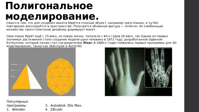Полигональное моделирование. Смысл в том, что для создания макета берётся плоский объект, например треугольник, и путём повторения воссоздаётся в пространстве. Получается объёмная фигура — полигон. Из комбинации множества таких полигонов дизайнер формирует макет. Свои корни берёт ещё с 15 века, но новую жизнь получила с 60-х годов 20 века, так Одним из первых значимых достижений стало создание модели руки человека в 1972 году, разработанной Эдвином Кэтмуллом, который позже стал соучредителем Pixar. В 1980-х годах появились первые программы для 3D моделирования, такие как Sketchpad и AutoCAD. Популярные программы Blender.  Autodesk Maya. 3. Autodesk 3Ds Max. 4. ZBrush.   