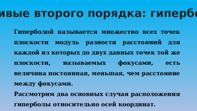«Кривые второго порядка: гипербола» Гиперболой называется множество всех точек плоскости модуль разности расстояний для каждой из которых до двух данных точек той же плоскости, называемых фокусами, есть величина постоянная, меньшая, чем расстояние между фокусами. Рассмотрим два основных случая расположения гиперболы относительно осей координат. 
