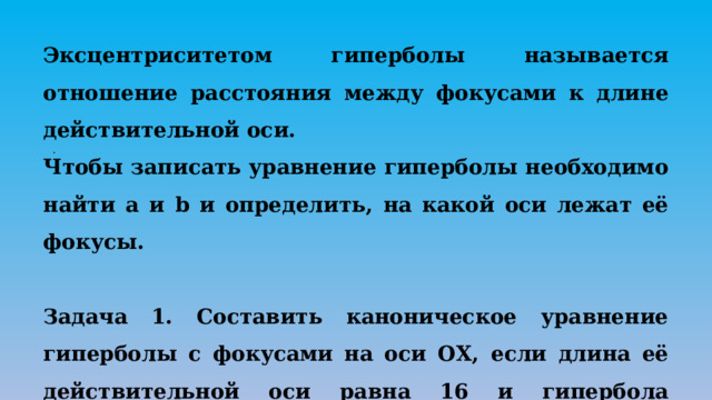 Эксцентриситетом гиперболы называется отношение расстояния между фокусами к длине действительной оси. Чтобы записать уравнение гиперболы необходимо найти а и b и определить, на какой оси лежат её фокусы.   Задача 1. Составить каноническое уравнение гиперболы с фокусами на оси ОХ, если длина её действительной оси равна 16 и гипербола проходит через точку А(-10;-3). . 