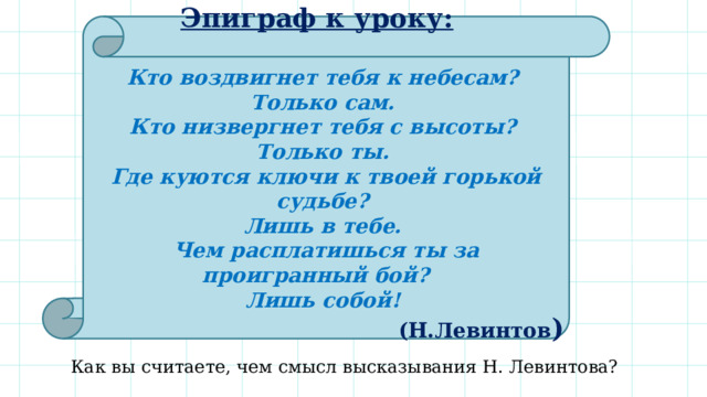  Эпиграф к уроку:   Кто воздвигнет тебя к небесам? Только сам. Кто низвергнет тебя с высоты? Только ты. Где куются ключи к твоей горькой судьбе? Лишь в тебе. Чем расплатишься ты за проигранный бой? Лишь собой! (Н.Левинтов )   Как вы считаете, чем смысл высказывания Н. Левинтова? 
