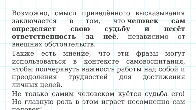 Возможно, смысл приведённого высказывания заключается в том, что  человек сам определяет свою судьбу и несёт ответственность за неё , независимо от внешних обстоятельств.  Также есть мнение, что эти фразы могут использоваться в контексте самовоспитания, чтобы подчеркнуть важность работы над собой и преодоления трудностей для достижения личных целей. Не только самим человеком куётся судьба его! Но главную роль в этом играет несомненно сам человек! 