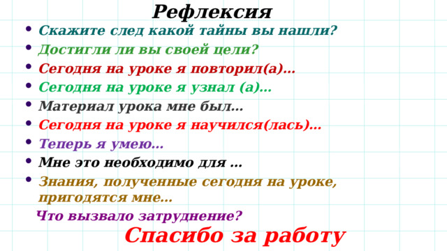 Рефлексия Скажите след какой тайны вы нашли? Достигли ли вы своей цели? Сегодня на уроке я повторил(а)… Сегодня на уроке я узнал (а)… Материал урока мне был… Сегодня на уроке я научился(лась)… Теперь я умею… Мне это необходимо для … Знания, полученные сегодня на уроке, пригодятся мне…  Что вызвало затруднение?    Спасибо за работу 